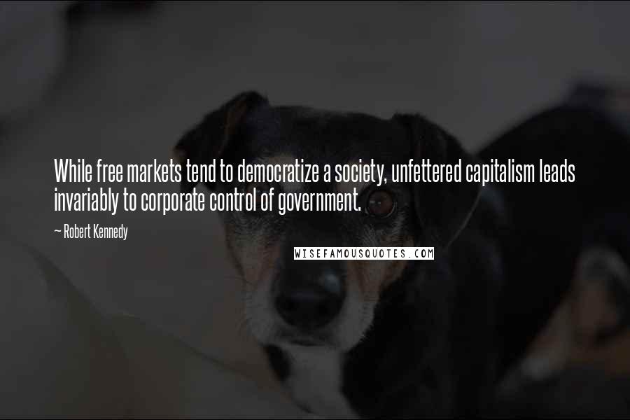 Robert Kennedy Quotes: While free markets tend to democratize a society, unfettered capitalism leads invariably to corporate control of government.