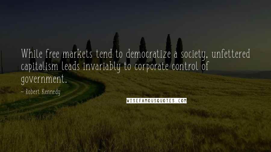 Robert Kennedy Quotes: While free markets tend to democratize a society, unfettered capitalism leads invariably to corporate control of government.