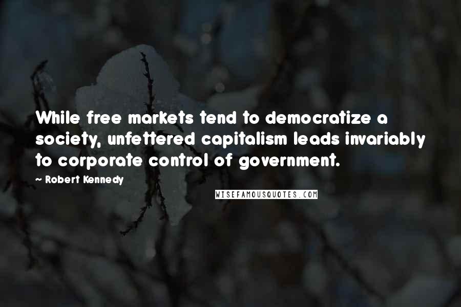 Robert Kennedy Quotes: While free markets tend to democratize a society, unfettered capitalism leads invariably to corporate control of government.
