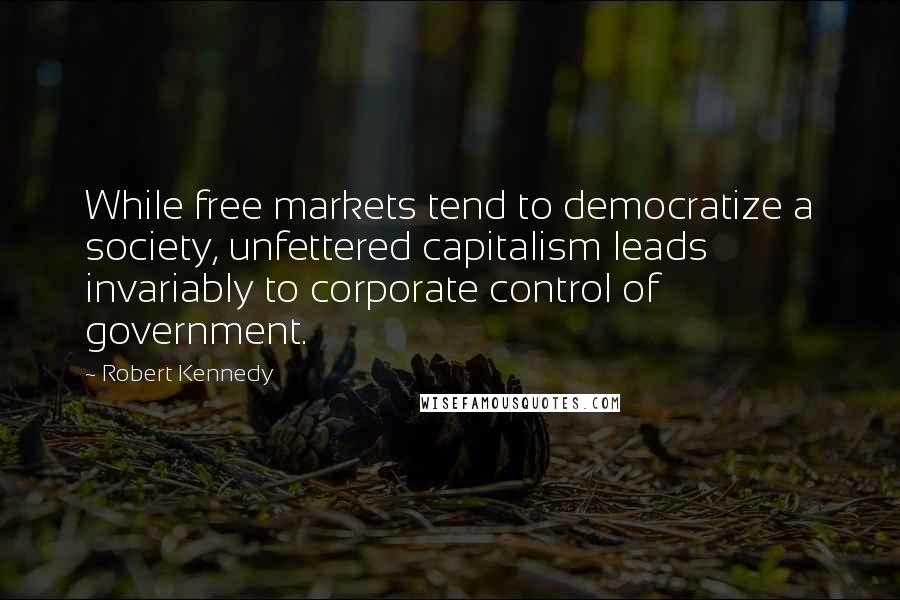 Robert Kennedy Quotes: While free markets tend to democratize a society, unfettered capitalism leads invariably to corporate control of government.