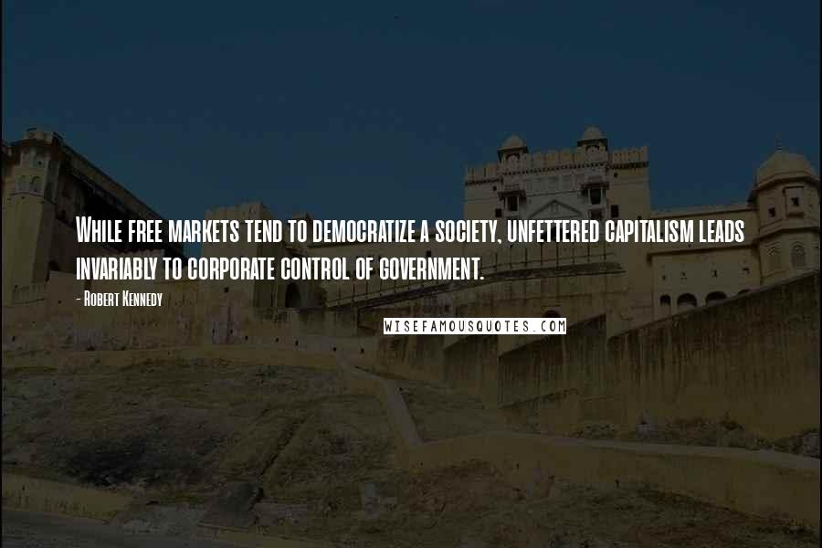Robert Kennedy Quotes: While free markets tend to democratize a society, unfettered capitalism leads invariably to corporate control of government.
