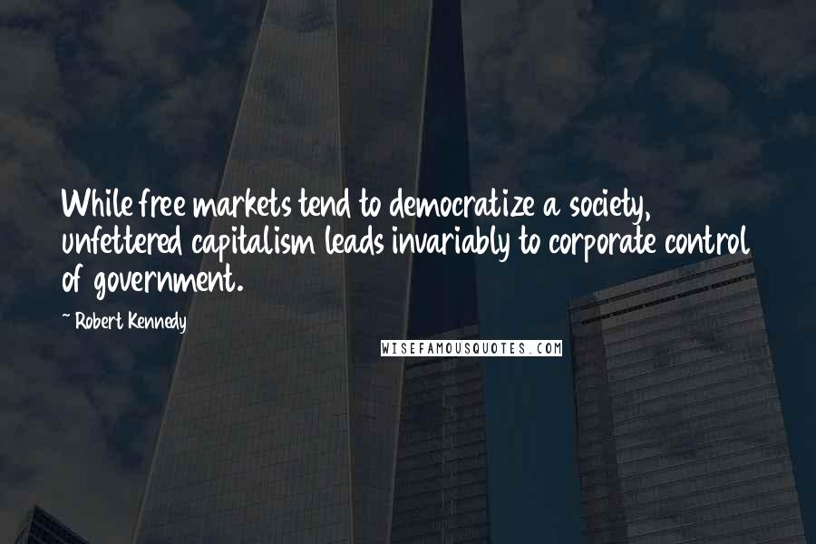 Robert Kennedy Quotes: While free markets tend to democratize a society, unfettered capitalism leads invariably to corporate control of government.