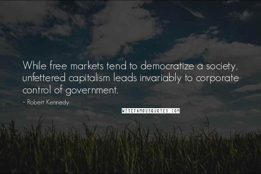 Robert Kennedy Quotes: While free markets tend to democratize a society, unfettered capitalism leads invariably to corporate control of government.