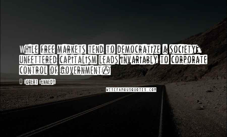 Robert Kennedy Quotes: While free markets tend to democratize a society, unfettered capitalism leads invariably to corporate control of government.