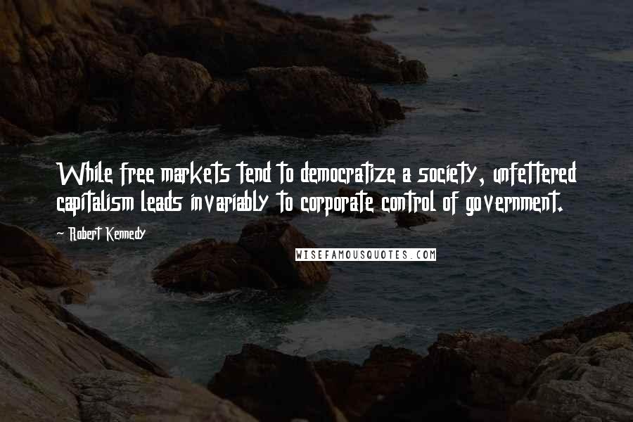 Robert Kennedy Quotes: While free markets tend to democratize a society, unfettered capitalism leads invariably to corporate control of government.