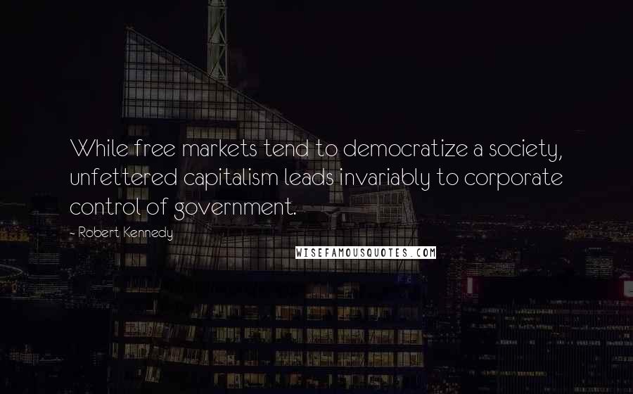 Robert Kennedy Quotes: While free markets tend to democratize a society, unfettered capitalism leads invariably to corporate control of government.