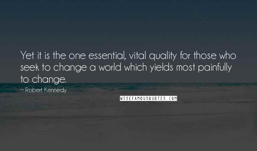Robert Kennedy Quotes: Yet it is the one essential, vital quality for those who seek to change a world which yields most painfully to change.