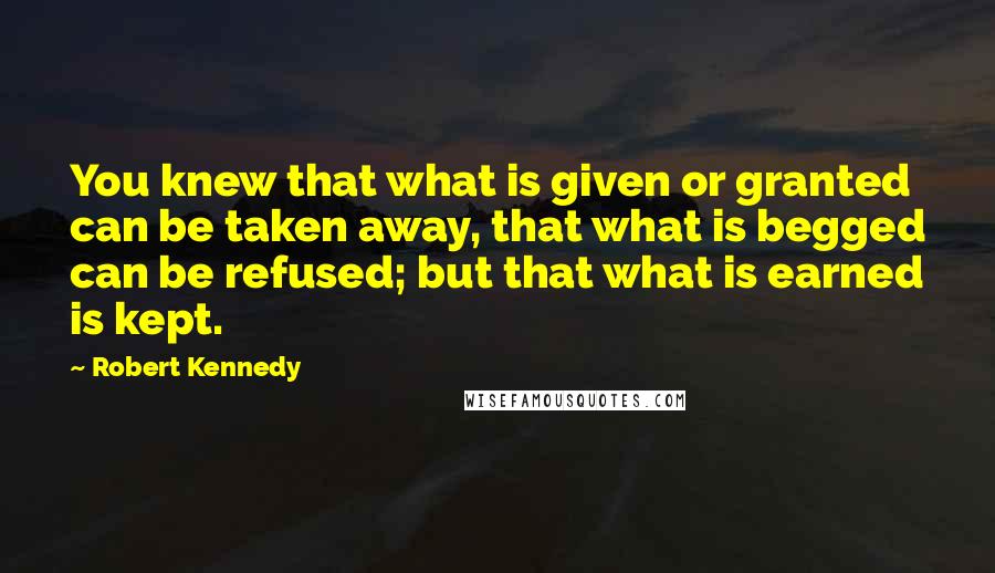 Robert Kennedy Quotes: You knew that what is given or granted can be taken away, that what is begged can be refused; but that what is earned is kept.