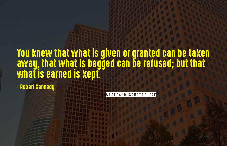 Robert Kennedy Quotes: You knew that what is given or granted can be taken away, that what is begged can be refused; but that what is earned is kept.