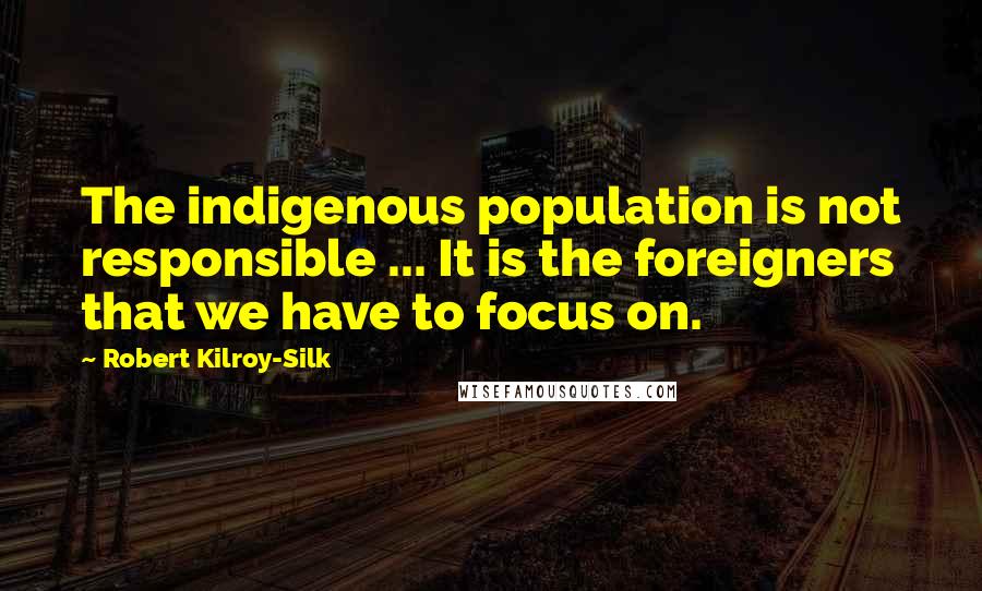 Robert Kilroy-Silk Quotes: The indigenous population is not responsible ... It is the foreigners that we have to focus on.