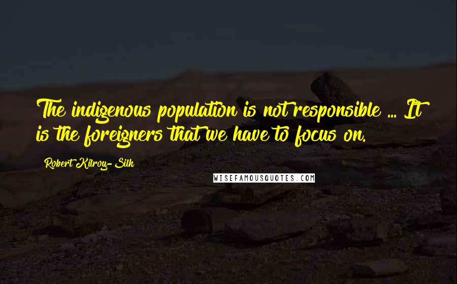 Robert Kilroy-Silk Quotes: The indigenous population is not responsible ... It is the foreigners that we have to focus on.