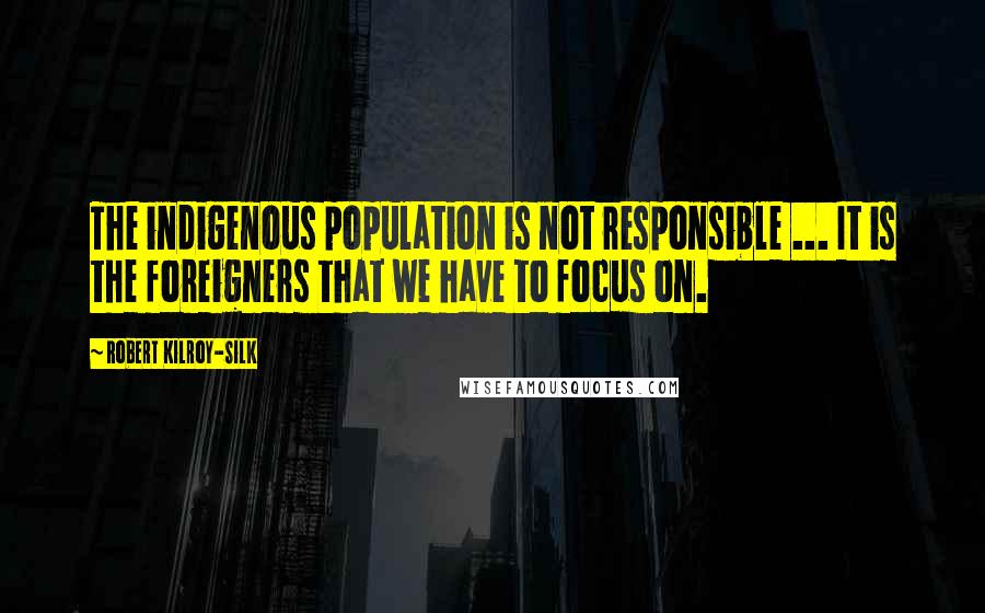Robert Kilroy-Silk Quotes: The indigenous population is not responsible ... It is the foreigners that we have to focus on.