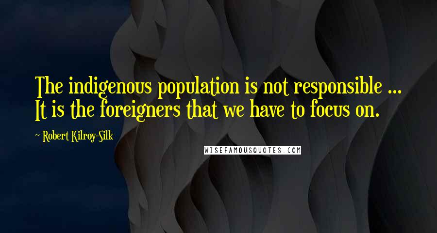 Robert Kilroy-Silk Quotes: The indigenous population is not responsible ... It is the foreigners that we have to focus on.