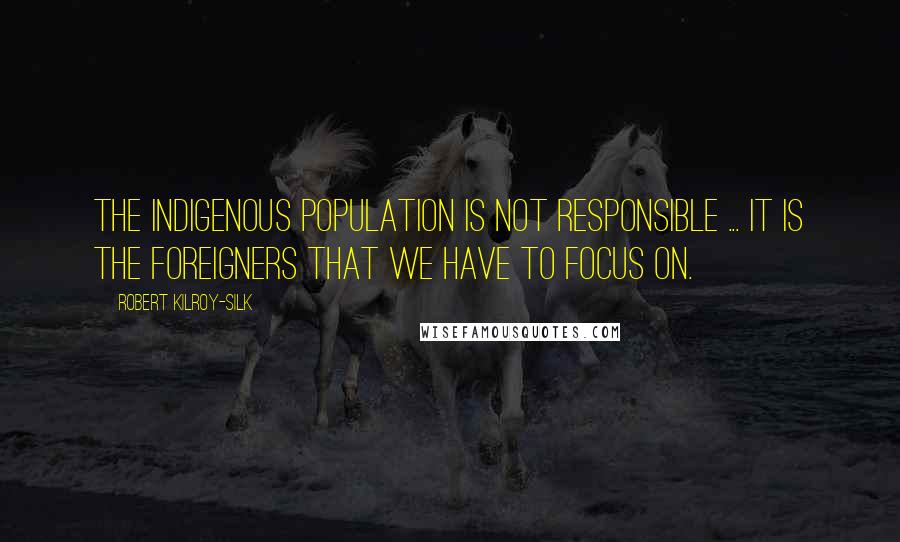 Robert Kilroy-Silk Quotes: The indigenous population is not responsible ... It is the foreigners that we have to focus on.