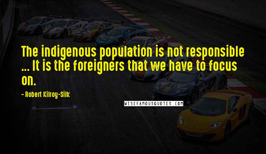 Robert Kilroy-Silk Quotes: The indigenous population is not responsible ... It is the foreigners that we have to focus on.