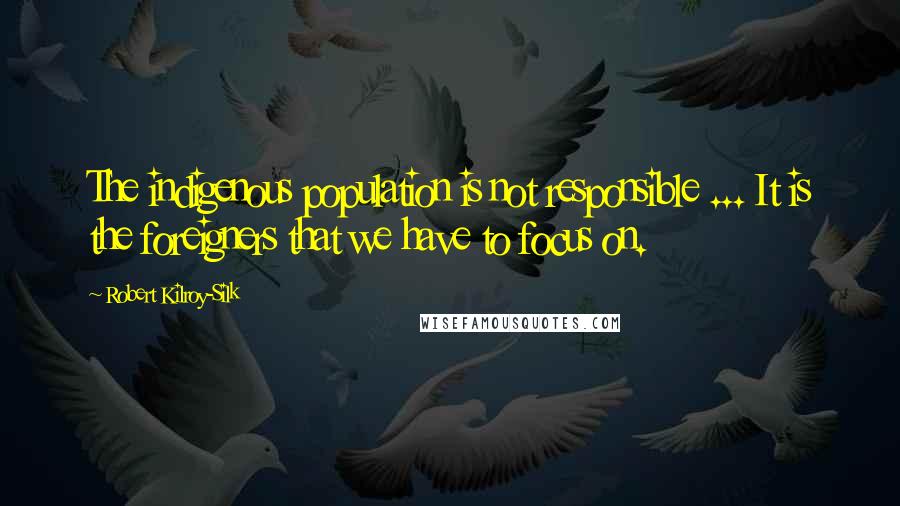 Robert Kilroy-Silk Quotes: The indigenous population is not responsible ... It is the foreigners that we have to focus on.