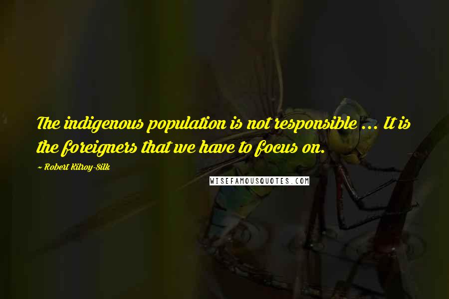 Robert Kilroy-Silk Quotes: The indigenous population is not responsible ... It is the foreigners that we have to focus on.