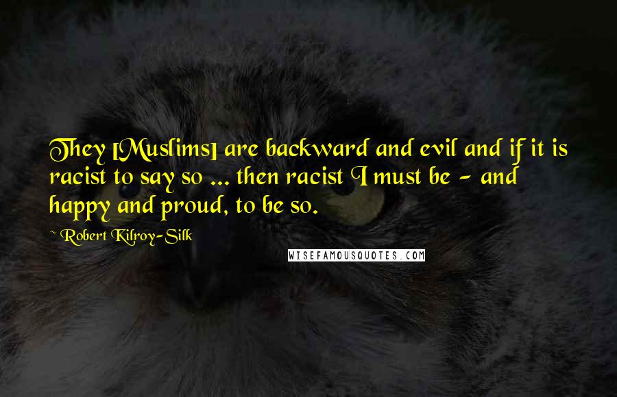 Robert Kilroy-Silk Quotes: They [Muslims] are backward and evil and if it is racist to say so ... then racist I must be - and happy and proud, to be so.