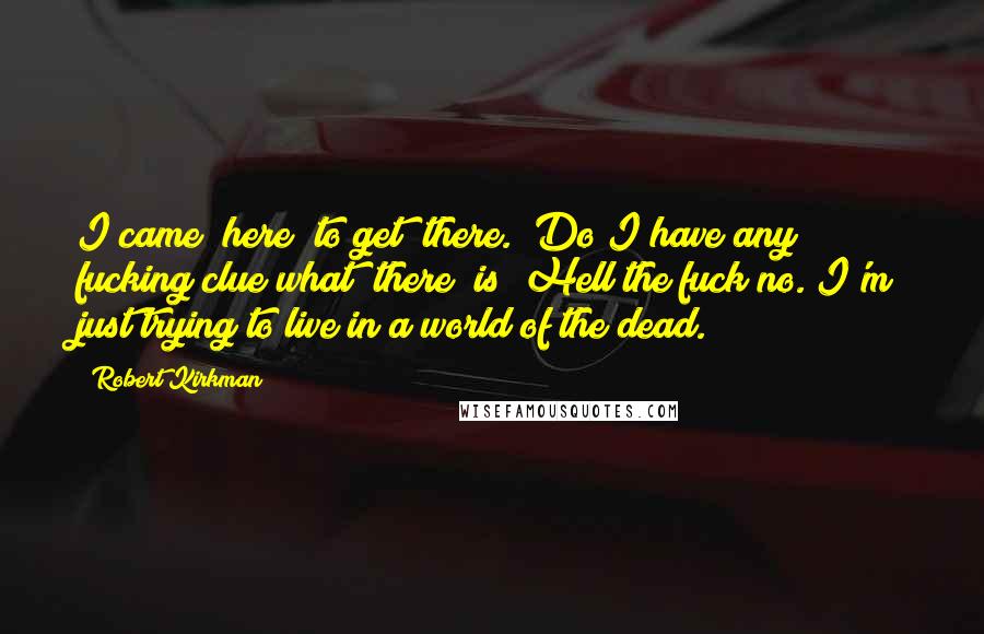 Robert Kirkman Quotes: I came "here" to get "there." Do I have any fucking clue what "there" is? Hell the fuck no. I'm just trying to live in a world of the dead.