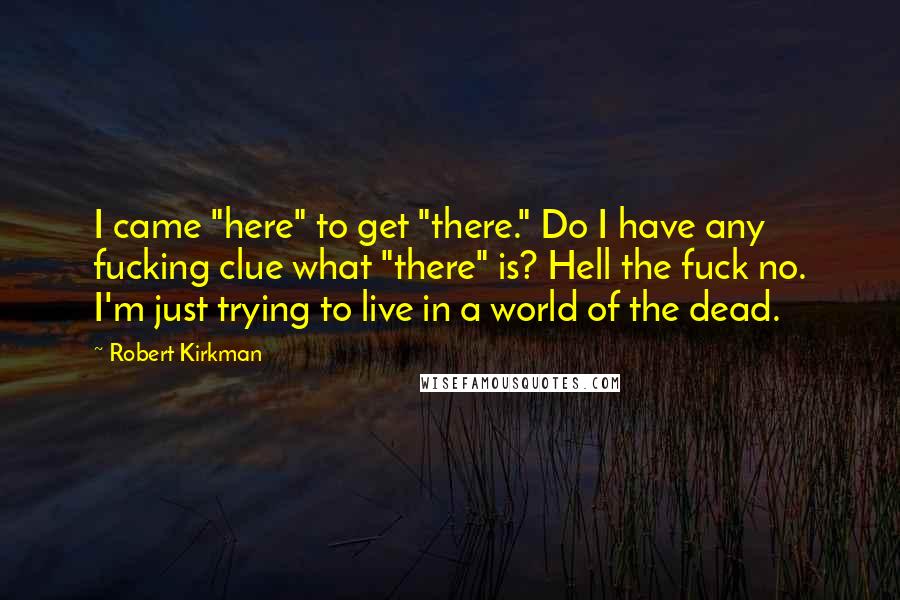 Robert Kirkman Quotes: I came "here" to get "there." Do I have any fucking clue what "there" is? Hell the fuck no. I'm just trying to live in a world of the dead.