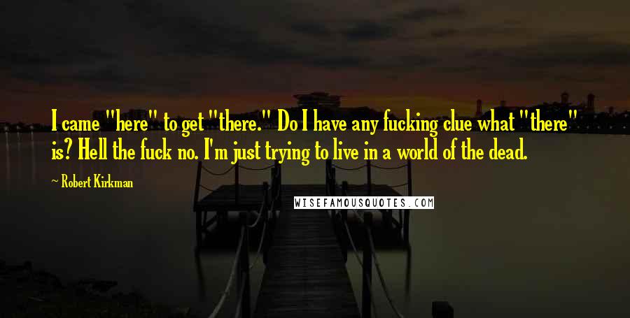 Robert Kirkman Quotes: I came "here" to get "there." Do I have any fucking clue what "there" is? Hell the fuck no. I'm just trying to live in a world of the dead.
