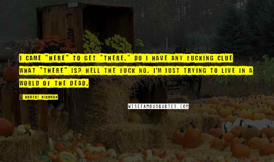 Robert Kirkman Quotes: I came "here" to get "there." Do I have any fucking clue what "there" is? Hell the fuck no. I'm just trying to live in a world of the dead.