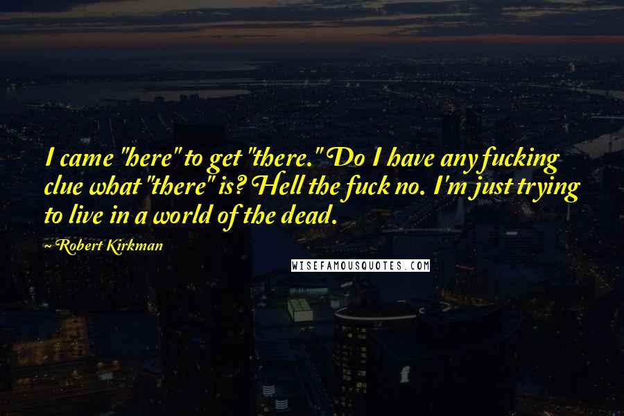 Robert Kirkman Quotes: I came "here" to get "there." Do I have any fucking clue what "there" is? Hell the fuck no. I'm just trying to live in a world of the dead.