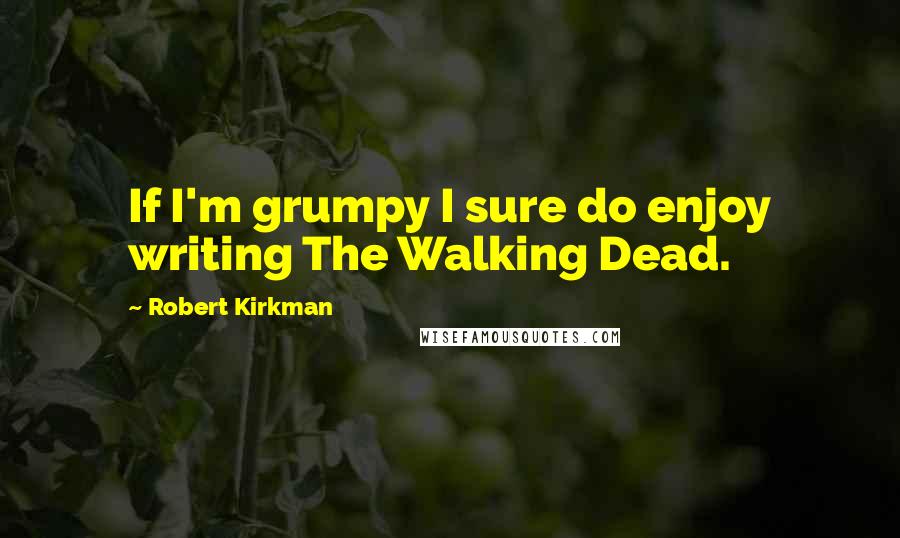 Robert Kirkman Quotes: If I'm grumpy I sure do enjoy writing The Walking Dead.