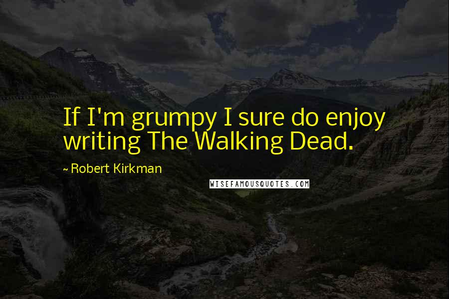 Robert Kirkman Quotes: If I'm grumpy I sure do enjoy writing The Walking Dead.