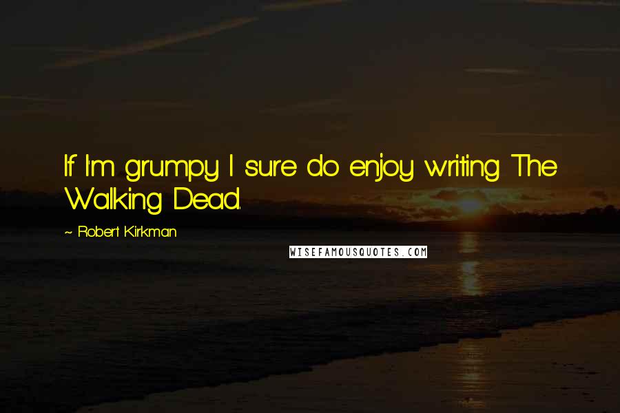 Robert Kirkman Quotes: If I'm grumpy I sure do enjoy writing The Walking Dead.