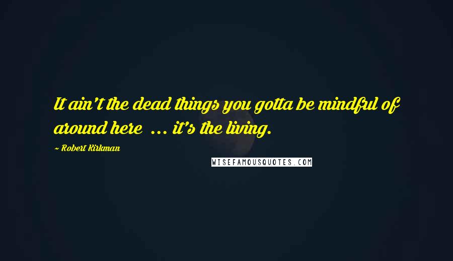 Robert Kirkman Quotes: It ain't the dead things you gotta be mindful of around here ... it's the living.