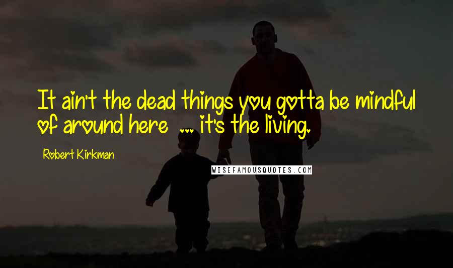Robert Kirkman Quotes: It ain't the dead things you gotta be mindful of around here ... it's the living.
