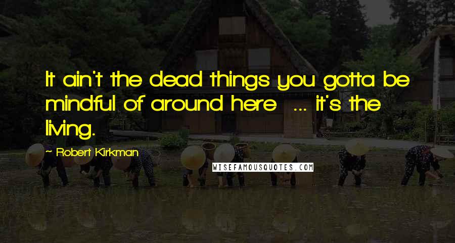 Robert Kirkman Quotes: It ain't the dead things you gotta be mindful of around here ... it's the living.