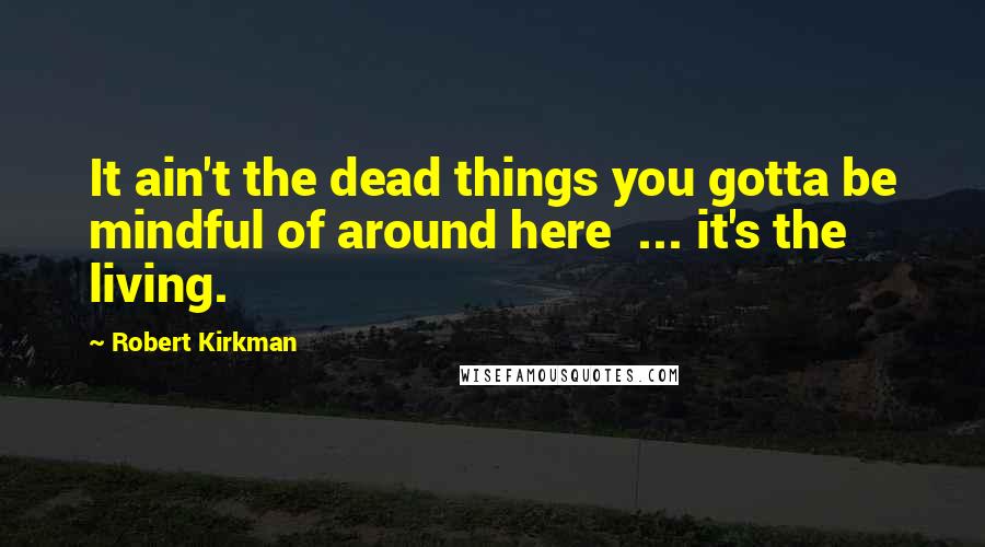 Robert Kirkman Quotes: It ain't the dead things you gotta be mindful of around here ... it's the living.