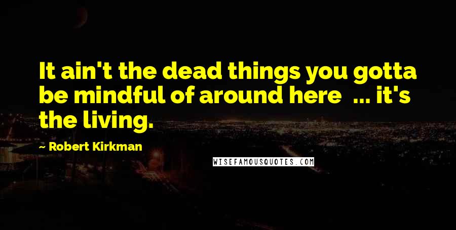 Robert Kirkman Quotes: It ain't the dead things you gotta be mindful of around here ... it's the living.