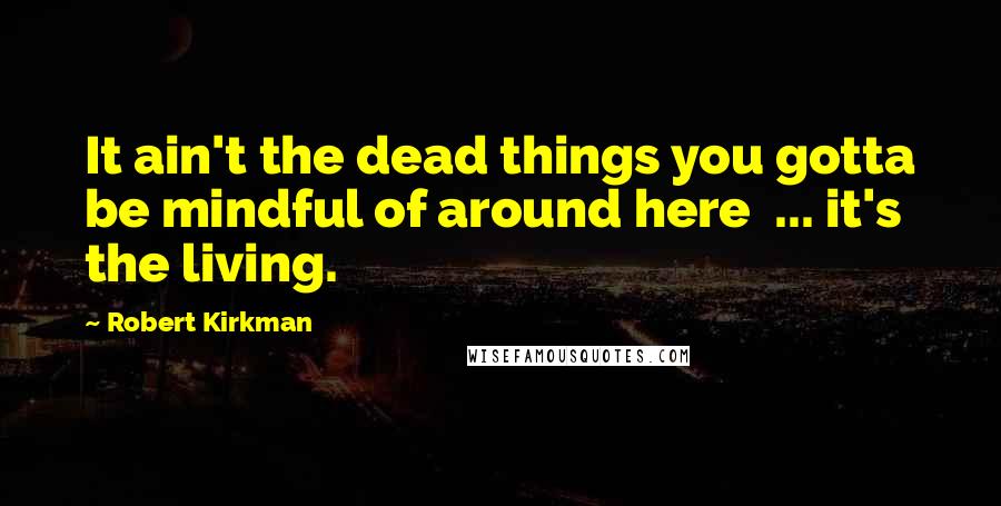 Robert Kirkman Quotes: It ain't the dead things you gotta be mindful of around here  ... it's the living.