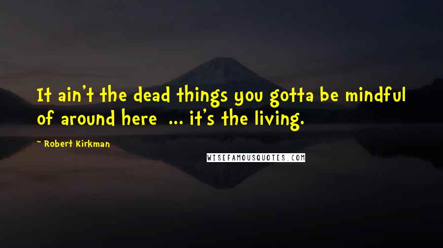 Robert Kirkman Quotes: It ain't the dead things you gotta be mindful of around here ... it's the living.