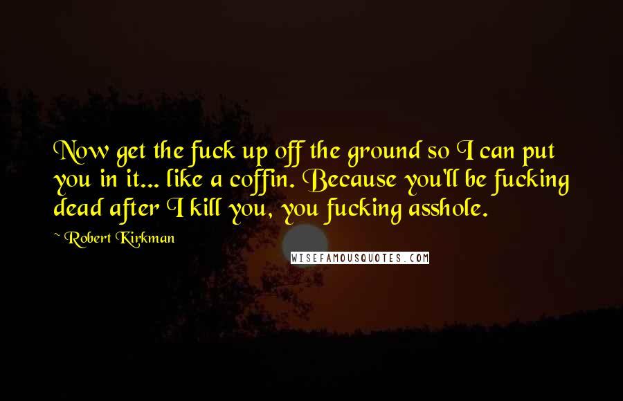 Robert Kirkman Quotes: Now get the fuck up off the ground so I can put you in it... like a coffin. Because you'll be fucking dead after I kill you, you fucking asshole.