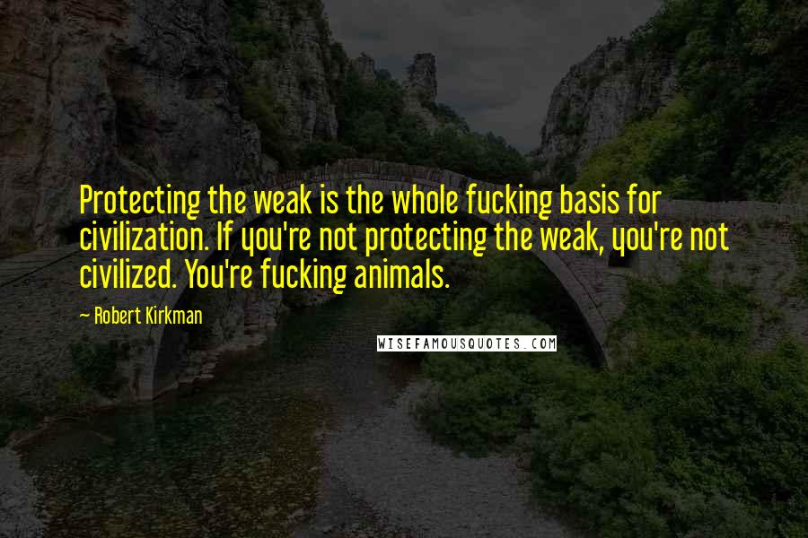 Robert Kirkman Quotes: Protecting the weak is the whole fucking basis for civilization. If you're not protecting the weak, you're not civilized. You're fucking animals.