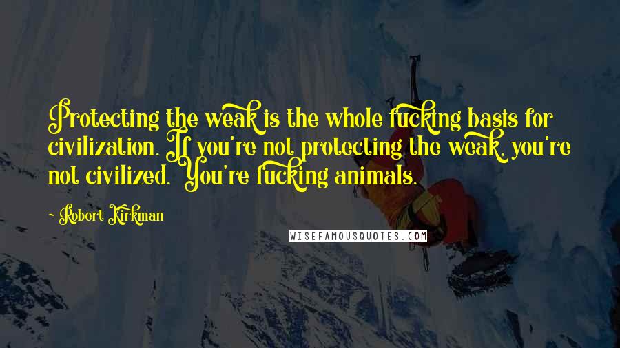 Robert Kirkman Quotes: Protecting the weak is the whole fucking basis for civilization. If you're not protecting the weak, you're not civilized. You're fucking animals.