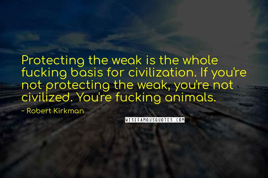 Robert Kirkman Quotes: Protecting the weak is the whole fucking basis for civilization. If you're not protecting the weak, you're not civilized. You're fucking animals.