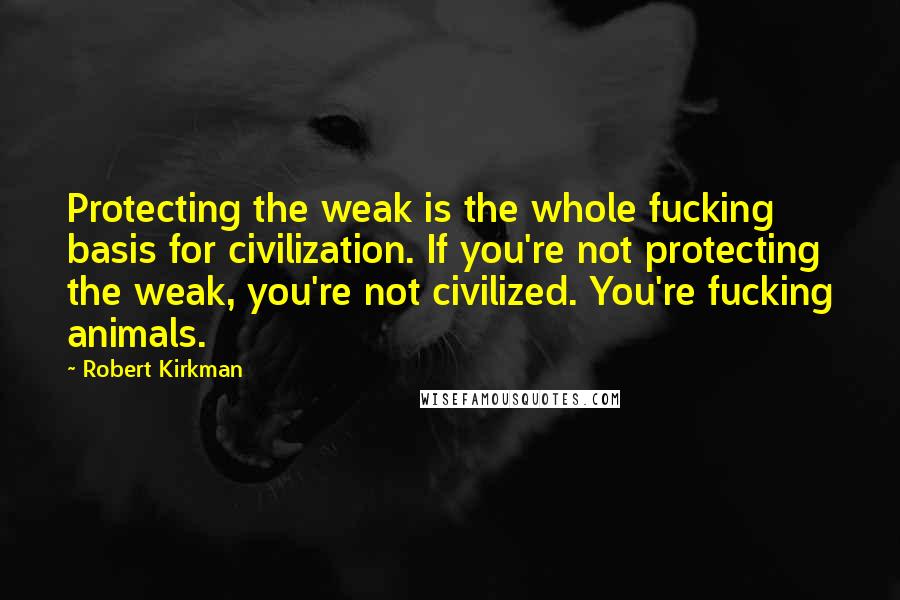 Robert Kirkman Quotes: Protecting the weak is the whole fucking basis for civilization. If you're not protecting the weak, you're not civilized. You're fucking animals.