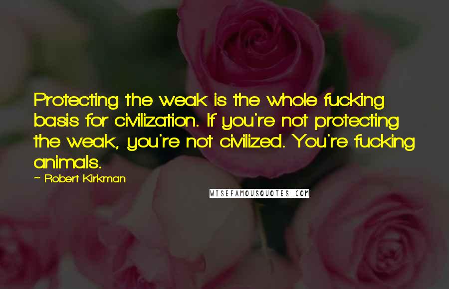 Robert Kirkman Quotes: Protecting the weak is the whole fucking basis for civilization. If you're not protecting the weak, you're not civilized. You're fucking animals.