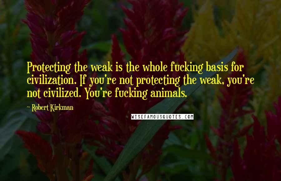 Robert Kirkman Quotes: Protecting the weak is the whole fucking basis for civilization. If you're not protecting the weak, you're not civilized. You're fucking animals.