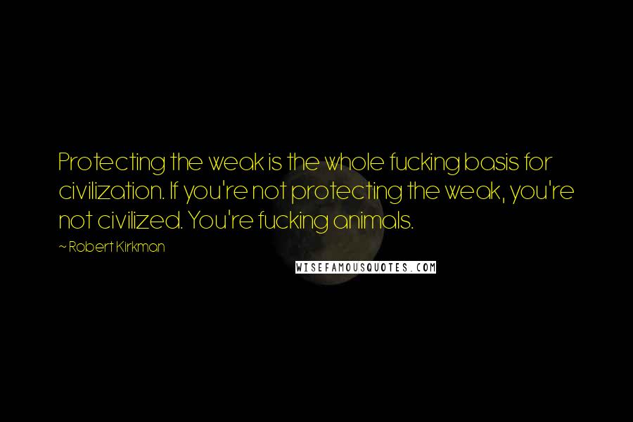 Robert Kirkman Quotes: Protecting the weak is the whole fucking basis for civilization. If you're not protecting the weak, you're not civilized. You're fucking animals.