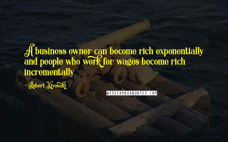 Robert Kiyosaki Quotes: A business owner can become rich exponentially and people who work for wages become rich incrementally.