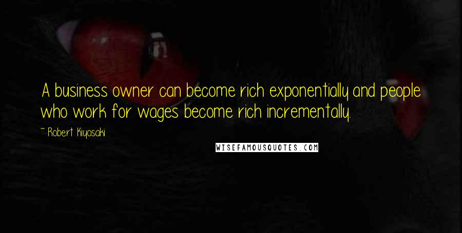 Robert Kiyosaki Quotes: A business owner can become rich exponentially and people who work for wages become rich incrementally.
