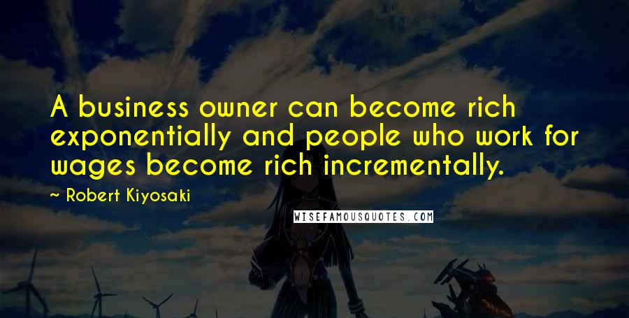 Robert Kiyosaki Quotes: A business owner can become rich exponentially and people who work for wages become rich incrementally.