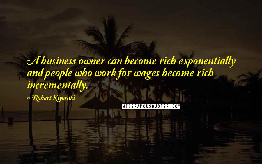 Robert Kiyosaki Quotes: A business owner can become rich exponentially and people who work for wages become rich incrementally.