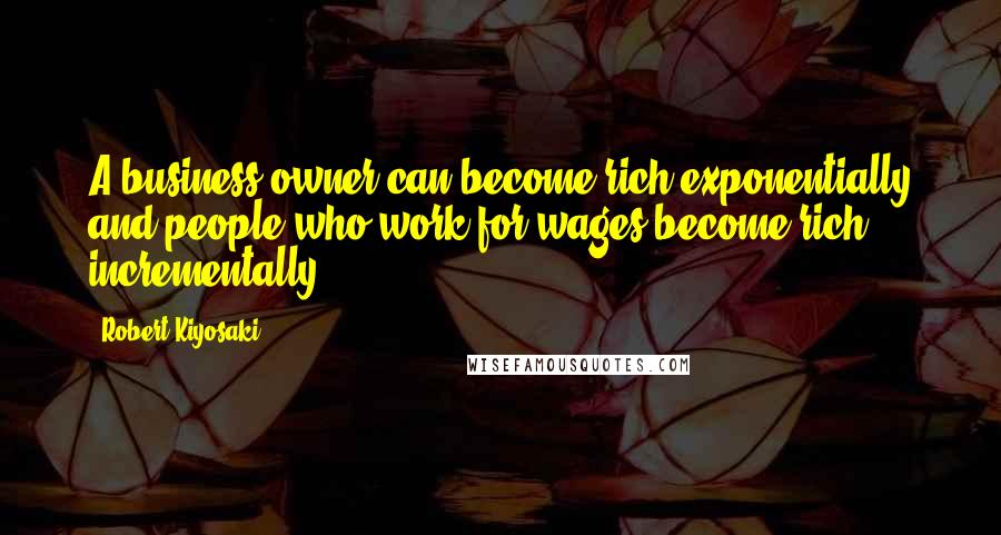 Robert Kiyosaki Quotes: A business owner can become rich exponentially and people who work for wages become rich incrementally.